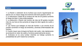 02/19/2025 38
Postura
1. La flexión o extensión de la muñeca que ocurre regularmente se
asocia con un mayor riesgo de síndrome del túnel carpiano (STC).
2. La desviación cubital de la muñeca de más de 20 grados aumenta
el riesgo de dolor y otras enfermedades.
3. La abducción o flexión del hombro de más de 60 grados durante
más de una hora al día aumenta el riesgo de dolor agudo de cuello y
hombro.
4. Las manos que trabajan al nivel del hombro o por encima de él
pueden aumentar el riesgo de tendinitis y diversas enfermedades del
hombro.
5. Cuanto mayor sea el ángulo de flexión del cuello, más rápidamente
se producirá un dolor de cuello y hombros potencialmente severo.
6. Inclinarse en la zona lumbar mientras se trabaja aumenta la
probabilidad de sufrir trastornos lumbares.
 