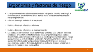 02/19/2025 4
Ergonomía y factores de riesgo
• La ergonomía estudia los diversos factores de riesgo que conlleva un trabajo. A
continuación se enumeran tres áreas dentro de las cuales existen factores de
riesgo ergonómicos.
• Factores de riesgo inherentes al trabajador
• Factores de riesgo inherentes a la tarea
• Factores de riesgo inherentes al medio ambiente
• Los trabajadores vienen en todas las formas y tamaños, cada uno con atributos
únicos que presentan ciertos factores de riesgo ergonómico para un trabajo
determinado. La (s) tarea (s) del trabajo en sí pueden presentar factores de riesgo
que aumentan la probabilidad de una lesión. Por último, el entorno laboral, en el
que existen el trabajador y el puesto de trabajo, también puede contener
exposiciones a factores de riesgo. Cubriremos cada una de estas categorías de
factores de riesgo en este curso. video
 