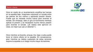 02/19/2025 40
Torcer y fuerza
Girar en medio de un levantamiento amplifica las fuerzas
en la espalda baja. Imagínese colocando un tomate entre
las palmas de sus manos y aplicando presión directa.
Puede que se necesite mucha fuerza para reventar el
tomate. Sin embargo, dale un giro al movimiento mientras
aplicas la presión y se necesitará mucha menos presión
para reventar el tomate. (¡Si realiza este ejercicio en
clase, es mejor que use un delantal ! )
Girar mientras se levanta, empuja, tira, baja o sube puede
tener el mismo efecto en la espalda. En consecuencia,
girar mientras se realiza cualquiera de estas acciones
expone la espalda a un riesgo mucho mayor de lesiones.
 