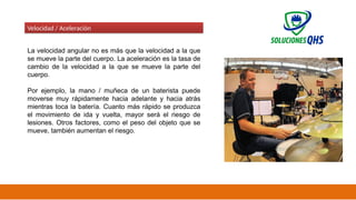 02/19/2025 41
Velocidad / Aceleración
La velocidad angular no es más que la velocidad a la que
se mueve la parte del cuerpo. La aceleración es la tasa de
cambio de la velocidad a la que se mueve la parte del
cuerpo.
Por ejemplo, la mano / muñeca de un baterista puede
moverse muy rápidamente hacia adelante y hacia atrás
mientras toca la batería. Cuanto más rápido se produzca
el movimiento de ida y vuelta, mayor será el riesgo de
lesiones. Otros factores, como el peso del objeto que se
mueve, también aumentan el riesgo.
 