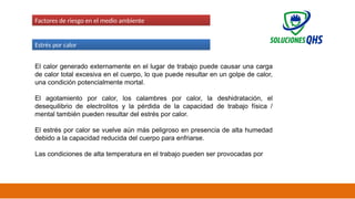 02/19/2025 43
Factores de riesgo en el medio ambiente
Estrés por calor
El calor generado externamente en el lugar de trabajo puede causar una carga
de calor total excesiva en el cuerpo, lo que puede resultar en un golpe de calor,
una condición potencialmente mortal.
El agotamiento por calor, los calambres por calor, la deshidratación, el
desequilibrio de electrolitos y la pérdida de la capacidad de trabajo física /
mental también pueden resultar del estrés por calor.
El estrés por calor se vuelve aún más peligroso en presencia de alta humedad
debido a la capacidad reducida del cuerpo para enfriarse.
Las condiciones de alta temperatura en el trabajo pueden ser provocadas por
 