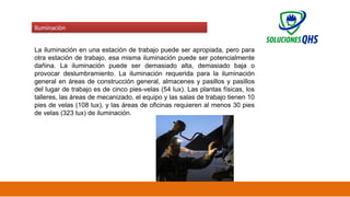 02/19/2025 47
Iluminación
La iluminación en una estación de trabajo puede ser apropiada, pero para
otra estación de trabajo, esa misma iluminación puede ser potencialmente
dañina. La iluminación puede ser demasiado alta, demasiado baja o
provocar deslumbramiento. La iluminación requerida para la iluminación
general en áreas de construcción general, almacenes y pasillos y pasillos
del lugar de trabajo es de cinco pies-velas (54 lux). Las plantas físicas, los
talleres, las áreas de mecanizado, el equipo y las salas de trabajo tienen 10
pies de velas (108 lux), y las áreas de oficinas requieren al menos 30 pies
de velas (323 lux) de iluminación.
 