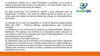 02/19/2025 48
La iluminación exterior es un factor importante a considerar. La luz para el
trabajo al aire libre debe ayudar a la producción y, al mismo tiempo, debe ser lo
suficientemente alta como para ser segura.
Se debe proporcionar una iluminación general y local adecuada para las
habitaciones, el edificio y las áreas de trabajo durante el tiempo de uso. A
continuación se muestra una lista de factores que influyen en la idoneidad de la
iluminación.
La cantidad de luz como se especifica en la Norma Nacional Estadounidense
ANSI All.1-1965 , "Práctica estándar estadounidense para iluminación
industrial".
La calidad de la luz en términos de ausencia de deslumbramiento, difusión y
distribución. Por ejemplo, los monitores de computadora deben colocarse en
una posición de 90º de las ventanas para evitar el deslumbramiento. La luz del
techo debe ser difusa e indirecta.
Libre de sombras y contrastes extremos.
Es interesante notar que la iluminación se ha utilizado para tratar la depresión
asociada con la privación de luz y también puede afectar los relojes biológicos y
los patrones de sueño en los seres humanos. Aunque controvertido, la luz se ha
utilizado para mantener el estado de alerta y aumentar la productividad de los
trabajadores por turnos.
 