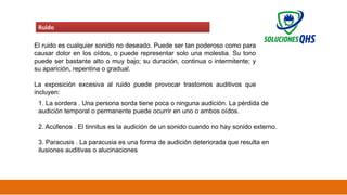 02/19/2025 50
Ruido
El ruido es cualquier sonido no deseado. Puede ser tan poderoso como para
causar dolor en los oídos, o puede representar solo una molestia. Su tono
puede ser bastante alto o muy bajo; su duración, continua o intermitente; y
su aparición, repentina o gradual.
La exposición excesiva al ruido puede provocar trastornos auditivos que
incluyen:
1. La sordera . Una persona sorda tiene poca o ninguna audición. La pérdida de
audición temporal o permanente puede ocurrir en uno o ambos oídos.
2. Acúfenos . El tinnitus es la audición de un sonido cuando no hay sonido externo.
3. Paracusis . La paracusia es una forma de audición deteriorada que resulta en
ilusiones auditivas o alucinaciones
 