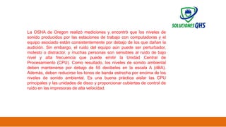 02/19/2025 52
La OSHA de Oregon realizó mediciones y encontró que los niveles de
sonido producidos por las estaciones de trabajo con computadoras y el
equipo asociado están consistentemente por debajo de los que dañan la
audición. Sin embargo, el ruido del equipo aún puede ser perturbador,
molesto o distractor, y muchas personas son sensibles al ruido de bajo
nivel y alta frecuencia que puede emitir la Unidad Central de
Procesamiento (CPU). Como resultado, los niveles de sonido ambiental
deben mantenerse por debajo de 55 decibeles en la escala A (dBA).
Además, deben reducirse los tonos de banda estrecha por encima de los
niveles de sonido ambiental. Es una buena práctica aislar las CPU
principales y las unidades de disco y proporcionar cubiertas de control de
ruido en las impresoras de alta velocidad.
 