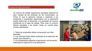 02/19/2025 53
Factores de riesgo psicosocial
Un entorno de trabajo ergonómico saludable depende en
gran medida de las actitudes de los involucrados. La
forma en que la gerencia maneja o responde a los
problemas o inquietudes relacionados con la ergonomía
puede determinar el desarrollo y la gravedad de muchos
problemas en el lugar de trabajo. Para crear un entorno
laboral saludable y sin estrés, tenga en cuenta estos
puntos importantes:
1. Todos los empleados deben comprender sus roles
laborales;
2. Los usuarios finales deben participar en la selección del
equipo que utilizarán; y
3. Los empleadores deberían proporcionar una formación
adecuada en ergonomía a los operadores
 
