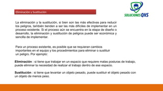 02/19/2025 58
Eliminación y Sustitución
La eliminación y la sustitución, si bien son las más efectivas para reducir
los peligros, también tienden a ser las más difíciles de implementar en un
proceso existente. Si el proceso aún se encuentra en la etapa de diseño o
desarrollo, la eliminación y sustitución de peligros puede ser económica y
sencilla de implementar.
Para un proceso existente, es posible que se requieran cambios
importantes en el equipo y los procedimientos para eliminar o sustituir
un peligro. Por ejemplo:
Eliminación : si tiene que trabajar en un espacio que requiere malas posturas de trabajo,
puede eliminar la necesidad de realizar el trabajo dentro de ese espacio.
Sustitución : si tiene que levantar un objeto pesado, puede sustituir el objeto pesado con
un objeto de menos peso.
 
