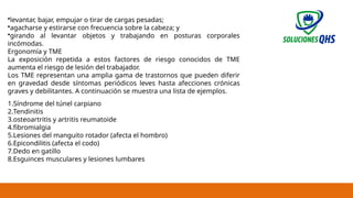 02/19/2025 6
•levantar, bajar, empujar o tirar de cargas pesadas;
•agacharse y estirarse con frecuencia sobre la cabeza; y
•girando al levantar objetos y trabajando en posturas corporales
incómodas.
Ergonomía y TME
La exposición repetida a estos factores de riesgo conocidos de TME
aumenta el riesgo de lesión del trabajador.
Los TME representan una amplia gama de trastornos que pueden diferir
en gravedad desde síntomas periódicos leves hasta afecciones crónicas
graves y debilitantes. A continuación se muestra una lista de ejemplos.
1.Síndrome del túnel carpiano
2.Tendinitis
3.osteoartritis y artritis reumatoide
4.fibromialgia
5.Lesiones del manguito rotador (afecta el hombro)
6.Epicondilitis (afecta el codo)
7.Dedo en gatillo
8.Esguinces musculares y lesiones lumbares
 