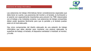 02/19/2025 62
Estaciones de trabajo informáticas
Las estaciones de trabajo informáticas tienen consideraciones especiales que
debe tener en cuenta. Las posiciones del monitor y el teclado, la iluminación y
el asiento son especialmente importantes para prevenir los TME relacionados
con el trabajo y las molestias oculares. Las estaciones de trabajo compartidas
deben poder ajustarse fácilmente para que la pantalla y el teclado puedan
estar en el nivel adecuado.
Hay cinco componentes del diseño adecuado de una estación de trabajo
informática que debe abordar para mantener una postura adecuada: la
superficie de trabajo; el teclado; el dispositivo señalador o trackball; el monitor;
y la silla.
 