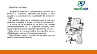 02/19/2025 63
1. Superficies de trabajo
✅La superficie debe ser lo suficientemente profunda para
permitir la colocación adecuada del teclado y para
adaptarse a una distancia de visualización del monitor de
18-24 ″.
✅La superficie debe ser lo suficientemente ancha para
acomodar el teclado, el mouse y el material de referencia.
✅La altura de la superficie (o la altura del teclado
independientemente de la superficie principal) debe
ajustarse para el usuario o ajustarse para varios usuarios.
✅Evite apoyar las muñecas sobre una superficie dura o
afilada (use un reposamuñecas si es necesario).
✅Deje suficiente espacio para las piernas para que sus
piernas se muevan libremente.
 