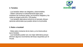 02/19/2025 64
2. Teclados
✅Los teclados deben ser delgados y desmontables.
✅Deben colocarse lo suficientemente bajos para
mantener las muñecas rectas, los hombros relajados y los
codos en ángulo entre 90 y 120 grados.
✅Los teclados alternativos ahora en el mercado ofrecen
opciones adicionales que pueden aliviar la incomodida
3. Ratón o trackball
✅Debe estar al alcance de la mano y a la misma altura
que el teclado.
✅Las trackballs pueden ser una mejor alternativa porque
eliminan algunos movimientos del brazo requeridos por el
mouse.
 