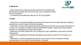 02/19/2025 65
4. Monitores
✅Debe colocarse de modo que la parte superior de la pantalla esté
ligeramente por debajo del nivel de los ojos, para un ángulo de visión
de unos 30 grados.
✅La distancia de visualización debe ser de 18 a 24 pulgadas.
5. Sillas
✅Debe tener un respaldo ajustable que presione firmemente contra la parte baja de la espalda y
se extienda al menos hasta la mitad de la espalda.
✅Debe tener una altura del asiento fácilmente ajustable para permitir que sus pies descansen en
el suelo con un ángulo de rodilla de aproximadamente 90 grados. (Algunas personas pueden
necesitar un reposapiés para lograr este ángulo).
✅Debe tener una base rodante de cinco puntas para mayor estabilidad y para evitar torsiones
innecesarias.
✅Debe tener reposabrazos acolchados ajustables para soportar el peso de los hombros y el
brazo.
✅Debe tener un asiento ajustable para permitir que el usuario de la computadora trabaje
cómodamente en una posición hacia adelante o reclinada.
 