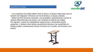 02/19/2025 67
Superficies de trabajo
✅Las superficies de trabajo deben tener la altura y el ángulo adecuados para el
tamaño del trabajador individual, las herramientas y el equipo utilizado.
✅Deben permitir posturas neutrales y ser ajustables; especialmente cuando se
realizan diferentes tipos de tareas o se comparte la estación de trabajo.
Por ejemplo, cuando los trabajadores inspeccionan o ensamblan piezas
pequeñas, o realizan otras tareas visualmente intensivas, las superficies de
trabajo pueden inclinarse para reducir la tensión en el cuello, los hombros y los
brazos
 