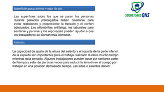 02/19/2025 68
Las superficies sobre las que se paran las personas
durante períodos prolongados deben diseñarse para
evitar resbalones y proporcionar la tracción y el confort
adecuados. Las alfombrillas antifatiga, los taburetes para
sentarse y pararse y los reposapiés pueden ayudar a que
los trabajadores se sientan más cómodos.
Superficies para caminar y estar de pie
Asientos
La capacidad de ajuste de la altura del asiento y el soporte de la parte inferior
de la espalda son importantes para el trabajo realizado durante mucho tiempo
mientras está sentado. Algunos trabajadores pueden optar por sentarse parte
del tiempo y estar de pie otras veces para reducir la tensión en el cuerpo por
trabajar en una posición demasiado tiempo. Las sillas o asientos deben:
 