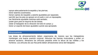 02/19/2025 69
✅apoye adecuadamente la espalda y las piernas;
✅tener asientos acolchados;
✅tienen cojines de respaldo y asiento ajustables por separado;
✅permitir que los pies se apoyen en el suelo o con un reposapiés;
✅ser fácilmente ajustable mientras está sentado;
✅poder girar para la mayoría de las tareas;
✅aislar al trabajador de la vibración de todo el cuerpo; y
✅tener un soporte de brazo ajustable cuando sea apropiado.
Almacenamiento
Las áreas de almacenamiento deben organizarse de manera que los trabajadores
mantengan una buena posición corporal, reduzcan las fuerzas musculares y eviten un
alcance excesivo. Almacene los artículos pesados ​
​
entre la altura de las rodillas y los
hombros. Los artículos de uso frecuente deben almacenarse cerca del trabajador.
 