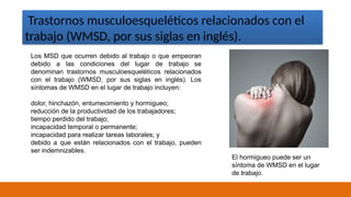 02/19/2025 7
Trastornos musculoesqueléticos relacionados con el
trabajo (WMSD, por sus siglas en inglés).
Los MSD que ocurren debido al trabajo o que empeoran
debido a las condiciones del lugar de trabajo se
denominan trastornos musculoesqueléticos relacionados
con el trabajo (WMSD, por sus siglas en inglés). Los
síntomas de WMSD en el lugar de trabajo incluyen:
dolor, hinchazón, entumecimiento y hormigueo;
reducción de la productividad de los trabajadores;
tiempo perdido del trabajo;
incapacidad temporal o permanente;
incapacidad para realizar tareas laborales; y
debido a que están relacionados con el trabajo, pueden
ser indemnizables.
El hormigueo puede ser un
síntoma de WMSD en el lugar
de trabajo.
 
