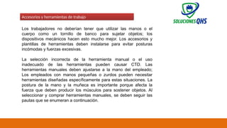 02/19/2025 70
Accesorios y herramientas de trabajo
Los trabajadores no deberían tener que utilizar las manos o el
cuerpo como un tornillo de banco para sujetar objetos; los
dispositivos mecánicos hacen esto mucho mejor. Los accesorios y
plantillas de herramientas deben instalarse para evitar posturas
incómodas y fuerzas excesivas.
La selección incorrecta de la herramienta manual o el uso
inadecuado de las herramientas pueden causar CTD. Las
herramientas manuales deben ajustarse a la mano del empleado;
Los empleados con manos pequeñas o zurdos pueden necesitar
herramientas diseñadas específicamente para estas situaciones. La
postura de la mano y la muñeca es importante porque afecta la
fuerza que deben producir los músculos para sostener objetos. Al
seleccionar y comprar herramientas manuales, se deben seguir las
pautas que se enumeran a continuación.
 