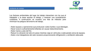 02/19/2025 73
Ambiente de trabajo
Los factores ambientales del lugar de trabajo interactúan con los que el
trabajador y la tarea aportan al trabajo, y merecen una consideración
cuidadosa. A continuación se muestra una lista de métodos para
minimizar los peligros del entorno de trabajo.
✅Aislar equipos u operaciones que produzcan ruidos fuertes o que distraigan.
✅Hacer luces lo suficientemente brillantes sin causar deslumbramiento.
✅Aislar manos y pies del frío.
✅Reducir la vibración de todo el cuerpo mientras viaja en vehículos o está parado cerca de equipos.
✅Aislar a los trabajadores del calor excesivo proporcionando refrigeración y ventilación adecuada
 