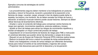 02/19/2025 75
Ejemplos comunes de estrategias de control
administrativo
✅Los procedimientos seguros deben mantener a los trabajadores en posturas
neutrales y reducir la frecuencia, duración y gravedad de la exposición a los
factores de riesgo. Levantar, cargar, empujar o tirar de objetos puede dañar la
espalda, los brazos y los hombros. No se deben exceder los límites de fuerza y ​
​
elevación; el esfuerzo muscular extremo puede causar lesiones. Siempre se deben
utilizar técnicas de levantamiento efectivas .
✅Ampliar o variar el contenido del trabajo para compensar ciertos factores de
riesgo (por ejemplo, movimientos repetitivos, posturas estáticas y torpes).
✅Ajustar el ritmo de trabajo para aliviar los riesgos de movimientos repetitivos y
brindar al trabajador un mayor control del proceso de trabajo.
✅Capacitación en el reconocimiento de factores de riesgo para TME e instrucción
en prácticas laborales que pueden aliviar las demandas o cargas de la tarea.
✅Requerir el uso de Equipo de Protección Personal (PPE) mientras realiza tareas.
✅Reducir la duración del turno o reducir la cantidad de horas extraordinarias .
✅Rotar a los trabajadores a través de varios trabajos con diferentes demandas
físicas para reducir el estrés en las extremidades y regiones del cuerpo.
✅Programar más descansos para permitir el descanso y la recuperación
 