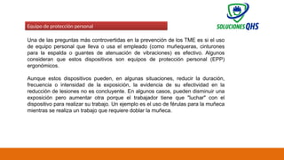 02/19/2025 78
Equipo de protección personal
Una de las preguntas más controvertidas en la prevención de los TME es si el uso
de equipo personal que lleva o usa el empleado (como muñequeras, cinturones
para la espalda o guantes de atenuación de vibraciones) es efectivo. Algunos
consideran que estos dispositivos son equipos de protección personal (EPP)
ergonómicos.
Aunque estos dispositivos pueden, en algunas situaciones, reducir la duración,
frecuencia o intensidad de la exposición, la evidencia de su efectividad en la
reducción de lesiones no es concluyente. En algunos casos, pueden disminuir una
exposición pero aumentar otra porque el trabajador tiene que "luchar" con el
dispositivo para realizar su trabajo. Un ejemplo es el uso de férulas para la muñeca
mientras se realiza un trabajo que requiere doblar la muñeca.
 