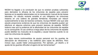 02/19/2025 79
NIOSH ha llegado a la conclusión de que no existían pruebas suficientes
para demostrar la eficacia de los cinturones de espalda para prevenir
lesiones en la espalda relacionadas con la manipulación manual de las tareas
laborales. Un estudio reciente acredita el uso obligatorio de cinturones
traseros en una cadena de grandes ferreterías minoristas por reducir
sustancialmente la tasa de lesiones lumbares. Aunque NIOSH cree que este
estudio proporciona evidencia de que los cinturones de espalda pueden ser
efectivos en algunos entornos para prevenir lesiones de espalda, NIOSH
todavía cree que la evidencia de la efectividad de los cinturones de espalda
no es concluyente. El uso continuo a largo plazo de los cinturones de espalda
puede debilitar los músculos de la espalda y causar lesiones cuando no se
usan los cinturones de espalda.
Los tipos menos controvertidos de equipo personal son los guantes de
atenuación de vibraciones y las rodilleras para capas de alfombra. Pero
incluso aquí, puede haber preocupaciones. Por ejemplo, ¿el diseño y el
ajuste de los guantes dificultan el agarre de las herramientas?
 