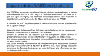 8
Impacto de los WMSD en el trabajo
Los WMSD se encuentran entre los problemas médicos relacionados con el trabajo
más frecuentes en todo el país. Según la Oficina de Estadísticas Laborales (BLS,
por sus siglas en inglés), los trastornos musculoesqueléticos que involucran la
espalda representaron alrededor del 40 por ciento de todos los WMSD.
A menudo, los MSD se pueden prevenir mediante cambios simples y económicos
en el lugar de trabajo:
Ajustar la altura de las superficies de trabajo, variar las tareas de los trabajadores y
fomentar breves descansos puede reducir los riesgos.
Reducir el tamaño de los artículos que los trabajadores deben levantar o
proporcionar equipos de elevación también puede ayudar a los trabajadores.
Los equipos especialmente diseñados, como cuchillas curvas para procesadores
de aves, pueden ayudar.
Los costos médicos y los reclamos de compensación para trabajadores por MSD
graves pueden sumar entre $ 15,000 y $ 85,000 o más. Tiene sentido considerar
seriamente los factores de riesgo en su lugar de trabajo y la información de este
curso lo ayudará a hacerlo.
02/19/2025
 