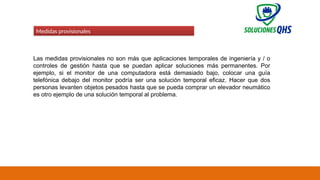 02/19/2025 81
Medidas provisionales
Las medidas provisionales no son más que aplicaciones temporales de ingeniería y / o
controles de gestión hasta que se puedan aplicar soluciones más permanentes. Por
ejemplo, si el monitor de una computadora está demasiado bajo, colocar una guía
telefónica debajo del monitor podría ser una solución temporal eficaz. Hacer que dos
personas levanten objetos pesados ​
​
hasta que se pueda comprar un elevador neumático
es otro ejemplo de una solución temporal al problema.
 