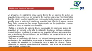 02/19/2025 82
Mejoras en el sistema de seguridad
Un programa de ergonomía eficaz opera dentro de un sistema de gestión de
seguridad más amplio que se compone de muchos programas interrelacionados.
Cuando existen condiciones peligrosas y comportamientos inseguros, generalmente
se debe a que el sistema de gestión de seguridad está fallando de alguna manera.
Estas fallas representan las causas fundamentales de los accidentes y pueden
clasificarse como se muestra a continuación.
✅Fallos en el diseño del sistema: Diseño inadecuado del sistema de gestión de
seguridad. Un ejemplo es la falta de redacción de planes, políticas, procesos,
procedimientos y prácticas de programas de seguridad eficaces para garantizar
que se produzcan las condiciones, las actividades, los comportamientos y las
prácticas adecuadas.
✅Fallos en el rendimiento del sistema : no ejecutar los programas escritos como
se diseñaron. La capacidad de implementar y desplegar eficazmente el sistema
de gestión de seguridad es fundamental para el éxito del sistema. Puede
desarrollar un sistema maravillosamente diseñado, pero si no se implementa
correctamente, no funcionará
 