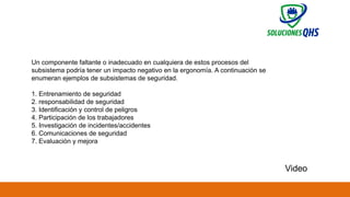 02/19/2025 83
Un componente faltante o inadecuado en cualquiera de estos procesos del
subsistema podría tener un impacto negativo en la ergonomía. A continuación se
enumeran ejemplos de subsistemas de seguridad.
1. Entrenamiento de seguridad
2. responsabilidad de seguridad
3. Identificación y control de peligros
4. Participación de los trabajadores
5. Investigación de incidentes/accidentes
6. Comunicaciones de seguridad
7. Evaluación y mejora
Video
 