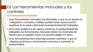 D) Las herramientas manuales y los
controles
Las herramientas manuales
• Unas herramientas manuales mal diseñadas, o que no se ajustan al
trabajador o a la tarea a realizar, pueden tener consecuencias
negativas en la salud y disminuir la productividad del trabajador.
• Para evitar problemas de salud y mantener la productividad del
trabajador, las herramientas manuales deben ser diseñadas de
manera que se adapten tanto a la persona como a la tarea.
• Unas herramientas bien diseñadas pueden contribuir a que se
adopten posiciones y movimientos correctos y aumentar la
productividad.
 