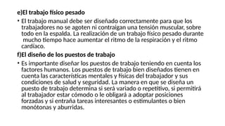 e)El trabajo físico pesado
• El trabajo manual debe ser diseñado correctamente para que los
trabajadores no se agoten ni contraigan una tensión muscular, sobre
todo en la espalda. La realización de un trabajo físico pesado durante
mucho tiempo hace aumentar el ritmo de la respiración y el ritmo
cardíaco.
f)El diseño de los puestos de trabajo
• Es importante diseñar los puestos de trabajo teniendo en cuenta los
factores humanos. Los puestos de trabajo bien diseñados tienen en
cuenta las características mentales y físicas del trabajador y sus
condiciones de salud y seguridad. La manera en que se diseña un
puesto de trabajo determina si será variado o repetitivo, si permitirá
al trabajador estar cómodo o le obligará a adoptar posiciones
forzadas y si entraña tareas interesantes o estimulantes o bien
monótonas y aburridas.
 