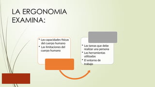LA ERGONOMIA
EXAMINA:
• Las capacidades físicas
del cuerpo humano
• Las limitaciones del
cuerpo humano
• Las tareas que debe
realizar una persona
• Las herramientas
utilizadas
• El entorno de
trabajo
 