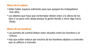 Altura de la cabeza
• Debe haber espacio suficiente para que quepan los trabajadores
más altos.
• Los objetos que haya que contemplar deben estar a la altura de los
ojos o un poco más abajo porque la gente tiende a mirar algo hacia
abajo.
Altura de los hombros
• Los paneles de control deben estar situados entre los hombros y la
cintura.
• Hay que evitar colocar por encima de los hombros objetos o controles
que se utilicen a menudo.
 