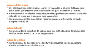 Alcance de los brazos
• Los objetos deben estar situados lo más cerca posible al alcance del brazo para
evitar tener que extender demasiado los brazos para alcanzarlos o sacarlos.
• Hay que colocar los objetos necesarios para trabajar de manera que el trabajador
más alto no tenga que encorvarse para alcanzarlos.
• Hay que mantener los materiales y herramientas de uso frecuente cerca del
cuerpo y frente a él.
Altura del codo
• Hay que ajustar la superficie de trabajo para que esté a la altura del codo o algo
inferior para la mayoría de las tareas generales.
Altura de la mano
• Hay que cuidar de que los objetos que haya que levantar estén a una altura
situada entre la mano y los hombros.
 