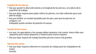 Longitud de las piernas
• Hay que ajustar la altura del asiento a la longitud de las piernas y a la altura de la
superficie de trabajo.
• Hay que dejar espacio para poder estirar las piernas, con sitio suficiente para unas
piernas largas.
• Hay que facilitar un escabel ajustable para los pies, para que las piernas no
cuelguen y el
trabajador pueda cambiar de posición el cuerpo.
Tamaño de las manos
• Las asas, las agarraderas y los mangos deben ajustarse a las manos. Hacen falta asas
pequeñas para manos pequeñas y mayores para manos mayores.
• Hay que dejar espacio de trabajo bastante para las manos más grandes.
Tamaño del cuerpo
• Hay que dejar espacio suficiente en el puesto de trabajo para los trabajadores de
mayor
tamaño.
 