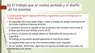 b) El trabajo que se realiza sentado y el diseño
de los asientos
A continuación figuran algunas directrices ergonómicas para el trabajo que se
realiza sentado:
• El trabajador tiene que poder llegar a todo su trabajo sin alargar excesivamente
los brazos ni girarse innecesariamente.
• La posición correcta es aquella en que la persona está sentada recta frente al
trabajo que tiene que realizar o cerca de él.
• La mesa y el asiento de trabajo deben ser diseñados de manera que la
superficie
de trabajo se encuentre aproximadamente al nivel de los codos.
• La espalda debe estar recta y los hombros deben estar relajados.
• De ser posible, debe haber algún tipo de soporte ajustable para los codos, los
antebrazos o las manos.
 