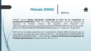 Método OWAS
Referências
SANTOS, Arcival. Análise ergonômica considerada na troca de um compressor ar
condicionado 60.000 BTU's. 2016. 24 f. Artigo (Especialização) - Curso de Engenharia de
Segurança do Trabalho, Unisinos, São Leopoldo, 2016. Disponível em:
http://www.repositorio.jesuita.org.br/bitstream/handle/UNISINOS/6065/Arcival+Santos_.pdf;js
essionid=E159EEF3EAA6B976D7EBF9968DC4FDE0?sequence=1. Acesso em: 18.Ago.2020.
SILVA, D, A. et al. Análise ergonômica com a aplicação do método OWAS: Estudo de caso em
uma indústria moveleira do centro-oeste do Paraná. In: VII ENCONTRO DE ENGENHARIA DE
PRODUÇÃO AGROINDUSTRIAL, 7., 2013, Maringá. Anais do VII Encontro de Engenharia de
Produção Agroindustrial. Maringá: Fecilcam, 2013. p. 1-9.
 