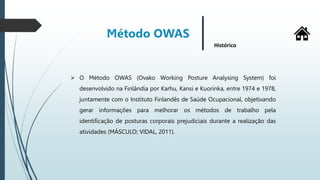  O Método OWAS (Ovako Working Posture Analysing System) foi
desenvolvido na Finlândia por Karhu, Kansi e Kuorinka, entre 1974 e 1978,
juntamente com o Instituto Finlandês de Saúde Ocupacional, objetivando
gerar informações para melhorar os métodos de trabalho pela
identificação de posturas corporais prejudiciais durante a realização das
atividades (MÁSCULO; VIDAL, 2011).
Método OWAS
Histórico
 