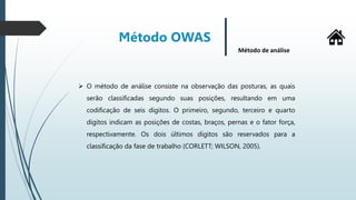 Método OWAS
Método de análise
 O método de análise consiste na observação das posturas, as quais
serão classificadas segundo suas posições, resultando em uma
codificação de seis dígitos. O primeiro, segundo, terceiro e quarto
dígitos indicam as posições de costas, braços, pernas e o fator força,
respectivamente. Os dois últimos dígitos são reservados para a
classificação da fase de trabalho (CORLETT; WILSON, 2005).
 