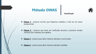  Classe 1 – postura normal, que dispensa cuidados, a não ser em casos
excepcionais
 Classe 2 – postura que deve ser verificada durante a próxima revisão
rotineira dos métodos de trabalho
 Classe 3 – postura que deve merecer atenção a curto prazo
 Classe 4 – postura que deve merecer atenção imediata
Método OWAS
Classificação
 
