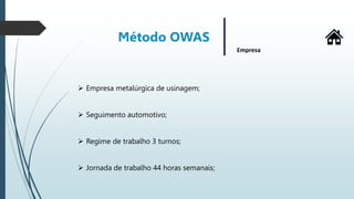 Método OWAS
Empresa
 Empresa metalúrgica de usinagem;
 Seguimento automotivo;
 Regime de trabalho 3 turnos;
 Jornada de trabalho 44 horas semanais;
 