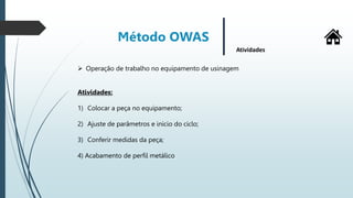 Método OWAS
Atividades
 Operação de trabalho no equipamento de usinagem
Atividades:
1) Colocar a peça no equipamento;
2) Ajuste de parâmetros e inicio do ciclo;
3) Conferir medidas da peça;
4) Acabamento de perfil metálico
 