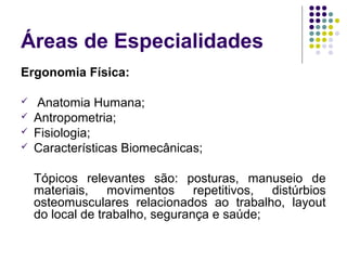 Áreas de Especialidades
Ergonomia Física:

   Anatomia Humana;
   Antropometria;
   Fisiologia;
   Características Biomecânicas;

    Tópicos relevantes são: posturas, manuseio de
    materiais, movimentos repetitivos, distúrbios
    osteomusculares relacionados ao trabalho, layout
    do local de trabalho, segurança e saúde;
 