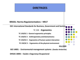 DIRETRIZES



BRASIL: Norma Regulamentadora – NR17
ISO: International Standards for Business, Government and Society

                             TC 159 - Ergonomics
          TC 159/SC 1 - General ergonomics principles
          TC 159/SC 3 - Anthropometry and biomechanics
          TC 159/SC 4 - Ergonomics of human-system interaction
          TC 159/SC 5 - Ergonomics of the physical environment
                                                                IEA,2009
ISO 14001 - Environmental management systems            (Gestão Ambiental)

OHSAS 18001 – Saúde e Segurança Ocupacional
 