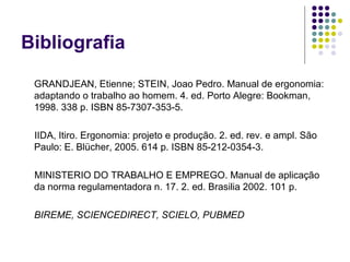 Bibliografia

 GRANDJEAN, Etienne; STEIN, Joao Pedro. Manual de ergonomia:
 adaptando o trabalho ao homem. 4. ed. Porto Alegre: Bookman,
 1998. 338 p. ISBN 85-7307-353-5.

 IIDA, Itiro. Ergonomia: projeto e produção. 2. ed. rev. e ampl. São
 Paulo: E. Blücher, 2005. 614 p. ISBN 85-212-0354-3.

 MINISTERIO DO TRABALHO E EMPREGO. Manual de aplicação
 da norma regulamentadora n. 17. 2. ed. Brasilia 2002. 101 p.

 BIREME, SCIENCEDIRECT, SCIELO, PUBMED
 
