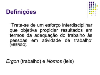 Definições
   
      “Trata-se de um esforço interdisciplinar
      que objetiva propiciar resultados em
      termos da adequação do trabalho às
      pessoas em atividade de trabalho”
      (ABERGO).




Ergon (trabalho) e Nomos (leis)
 
