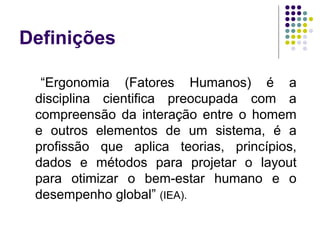 Definições

      “Ergonomia (Fatores Humanos) é a
     disciplina cientifica preocupada com a
     compreensão da interação entre o homem
     e outros elementos de um sistema, é a
     profissão que aplica teorias, princípios,
     dados e métodos para projetar o layout
     para otimizar o bem-estar humano e o
     desempenho global” (IEA).
 