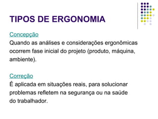 TIPOS DE ERGONOMIA
Concepção
Quando as análises e considerações ergonômicas
ocorrem fase inicial do projeto (produto, máquina,
ambiente).

Correção
É aplicada em situações reais, para solucionar
problemas refletem na segurança ou na saúde
do trabalhador.
 