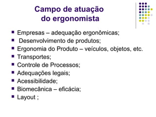 Campo de atuação
           do ergonomista
   Empresas – adequação ergonômicas;
    Desenvolvimento de produtos;
   Ergonomia do Produto – veículos, objetos, etc.
   Transportes;
   Controle de Processos;
   Adequações legais;
   Acessibilidade;
   Biomecânica – eficácia;
   Layout ;
 