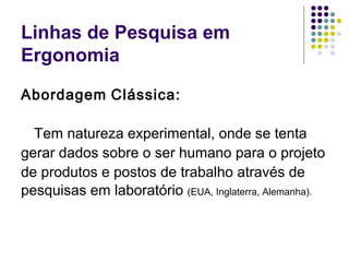 Linhas de Pesquisa em
Ergonomia

Abordagem Clássica:

  Tem natureza experimental, onde se tenta
gerar dados sobre o ser humano para o projeto
de produtos e postos de trabalho através de
pesquisas em laboratório (EUA, Inglaterra, Alemanha).
 